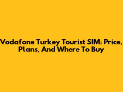 Vodafone Turkey Tourist SIM: Price, Plans, And Where To Buy