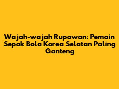 Wajah-wajah Rupawan: Pemain Sepak Bola Korea Selatan Paling Ganteng