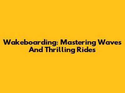 Wakeboarding: Mastering Waves And Thrilling Rides