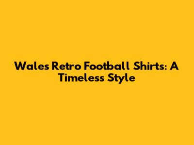 Wales Retro Football Shirts: A Timeless Style