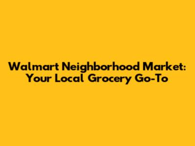 Walmart Neighborhood Market: Your Local Grocery Go-To