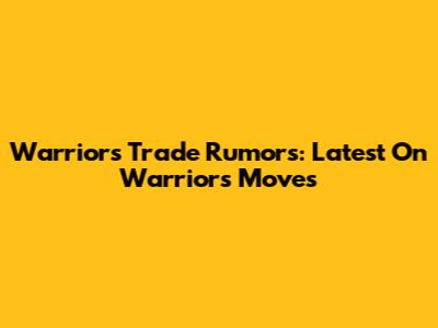 Warriors Trade Rumors: Latest On Warriors Moves