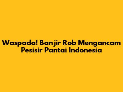 Waspada! Banjir Rob Mengancam Pesisir Pantai Indonesia