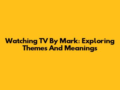 Watching TV By Mark: Exploring Themes And Meanings