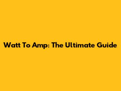 Watt To Amp: The Ultimate Guide