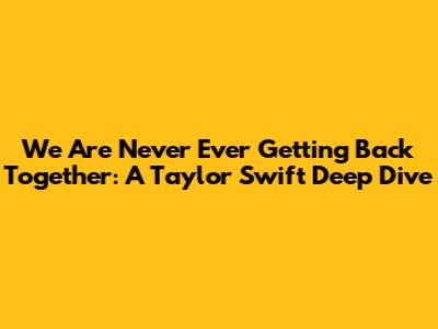 We Are Never Ever Getting Back Together: A Taylor Swift Deep Dive