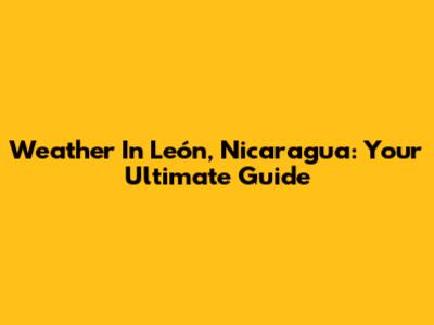Weather In León, Nicaragua: Your Ultimate Guide