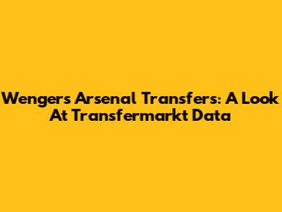 Wenger's Arsenal Transfers: A Look At Transfermarkt Data