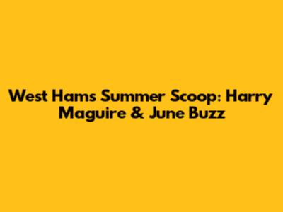 West Ham's Summer Scoop: Harry Maguire & June Buzz