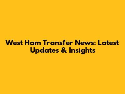 West Ham Transfer News: Latest Updates & Insights