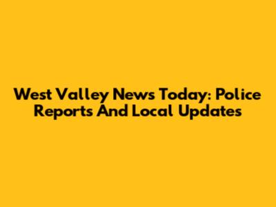 West Valley News Today: Police Reports And Local Updates