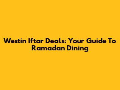 Westin Iftar Deals: Your Guide To Ramadan Dining
