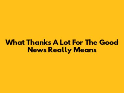 What "Thanks A Lot For The Good News" Really Means