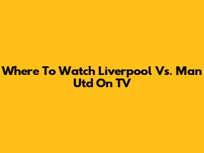 Where To Watch Liverpool Vs. Man Utd On TV
