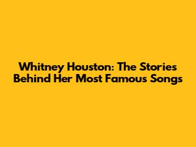 Whitney Houston: The Stories Behind Her Most Famous Songs