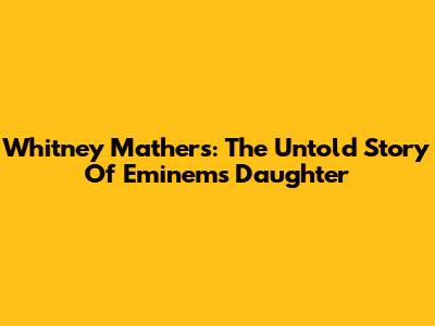 Whitney Mathers: The Untold Story Of Eminem's Daughter