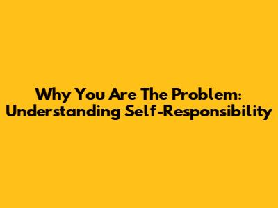 Why You Are The Problem: Understanding Self-Responsibility