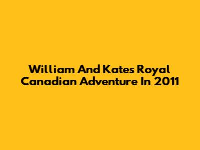 William And Kate's Royal Canadian Adventure In 2011