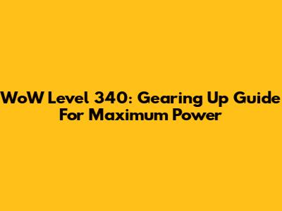 WoW Level 340: Gearing Up Guide For Maximum Power