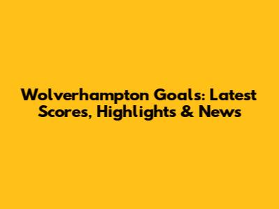Wolverhampton Goals: Latest Scores, Highlights & News