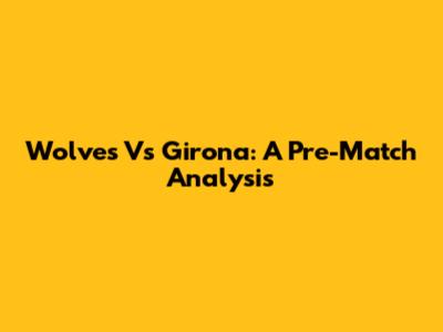 Wolves Vs Girona: A Pre-Match Analysis
