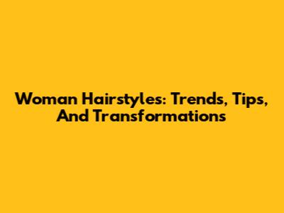Woman Hairstyles: Trends, Tips, And Transformations
