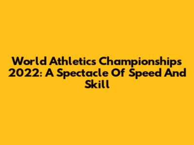 World Athletics Championships 2022: A Spectacle Of Speed And Skill