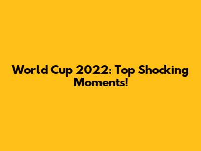 World Cup 2022: Top Shocking Moments!