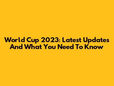 World Cup 2023: Latest Updates And What You Need To Know