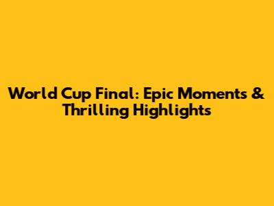 World Cup Final: Epic Moments & Thrilling Highlights