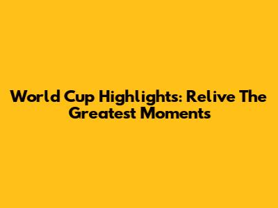 World Cup Highlights: Relive The Greatest Moments