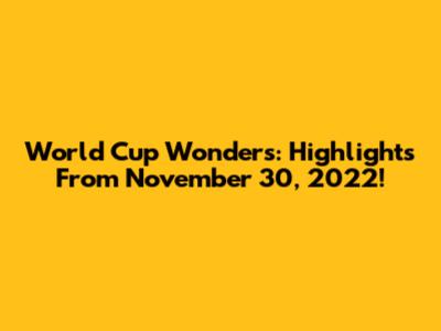 World Cup Wonders: Highlights From November 30, 2022!