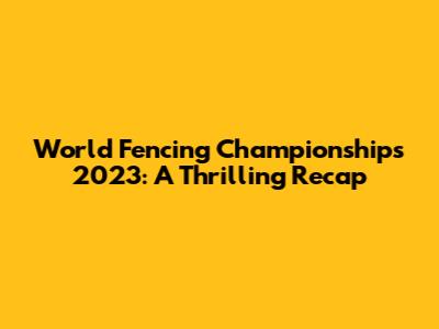 World Fencing Championships 2023: A Thrilling Recap
