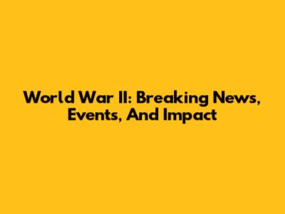 World War II: Breaking News, Events, And Impact