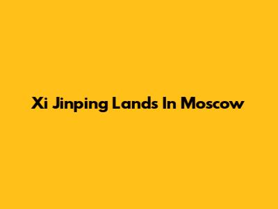 Xi Jinping Lands In Moscow