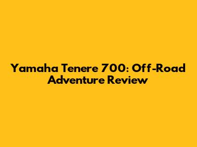 Yamaha Tenere 700: Off-Road Adventure Review