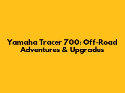 Yamaha Tracer 700: Off-Road Adventures & Upgrades