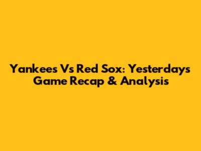 Yankees Vs Red Sox: Yesterday's Game Recap & Analysis