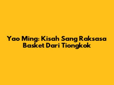 Yao Ming: Kisah Sang Raksasa Basket Dari Tiongkok
