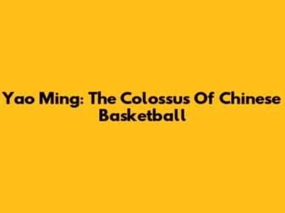 Yao Ming: The Colossus Of Chinese Basketball