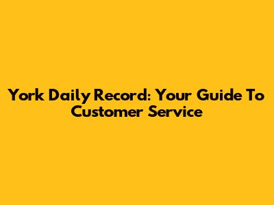 York Daily Record: Your Guide To Customer Service