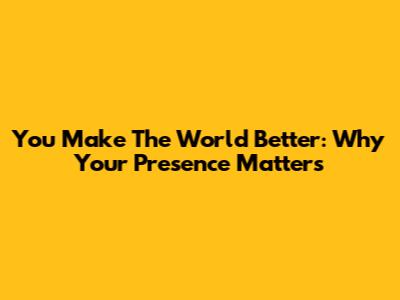 You Make The World Better: Why Your Presence Matters