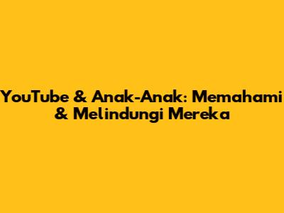 YouTube & Anak-Anak: Memahami & Melindungi Mereka