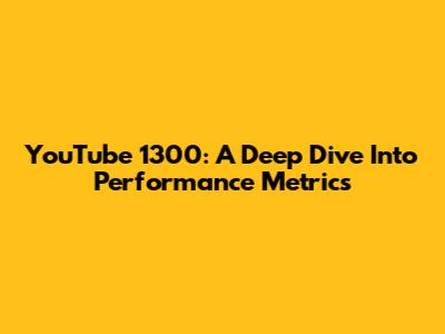YouTube 1300: A Deep Dive Into Performance Metrics