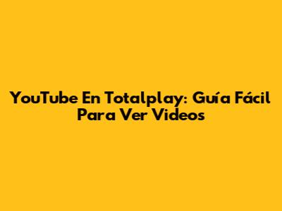 YouTube En Totalplay: Guía Fácil Para Ver Videos