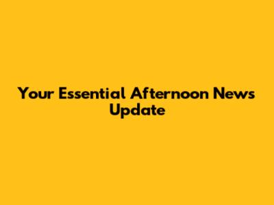 Your Essential Afternoon News Update