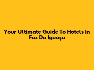 Your Ultimate Guide To Hotels In Foz Do Iguaçu