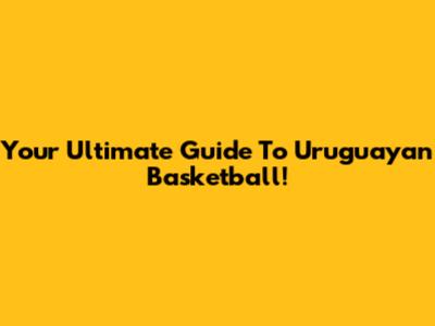 Your Ultimate Guide To Uruguayan Basketball!