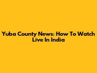 Yuba County News: How To Watch Live In India