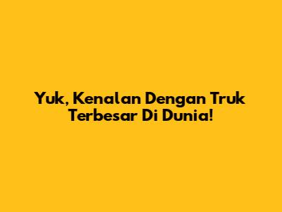 Yuk, Kenalan Dengan Truk Terbesar Di Dunia!